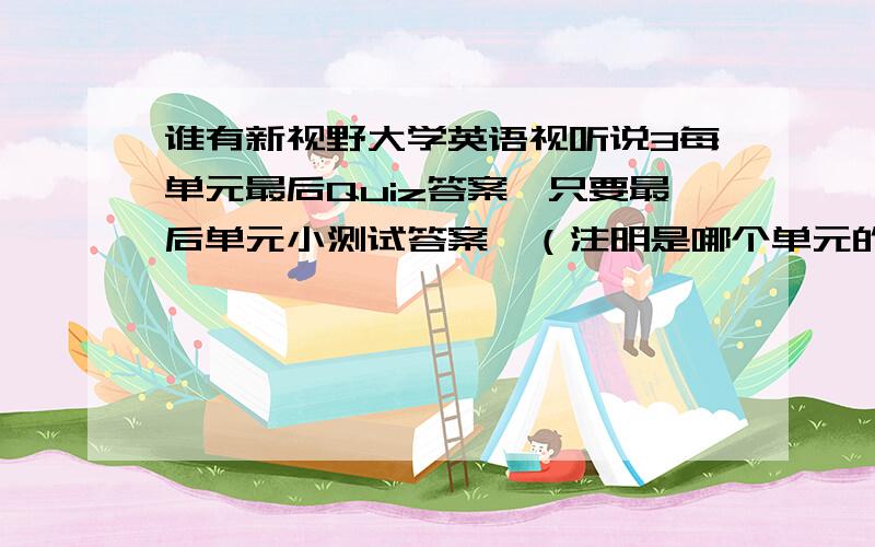 谁有新视野大学英语视听说3每单元最后Quiz答案,只要最后单元小测试答案,（注明是哪个单元的）谢谢啦.