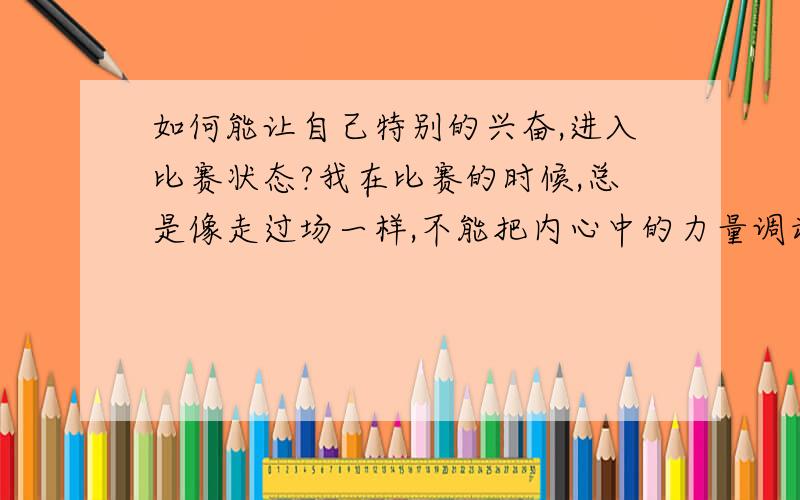 如何能让自己特别的兴奋,进入比赛状态?我在比赛的时候,总是像走过场一样,不能把内心中的力量调动出来.怎么才能让自己特别的兴奋?像疯了一样呢?调动别人的情绪?那我不是输得更惨?