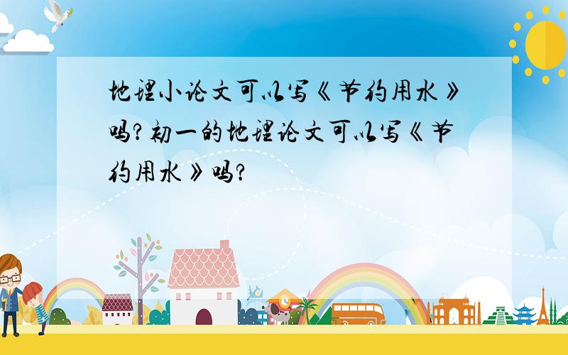 地理小论文可以写《节约用水》吗?初一的地理论文可以写《节约用水》吗?