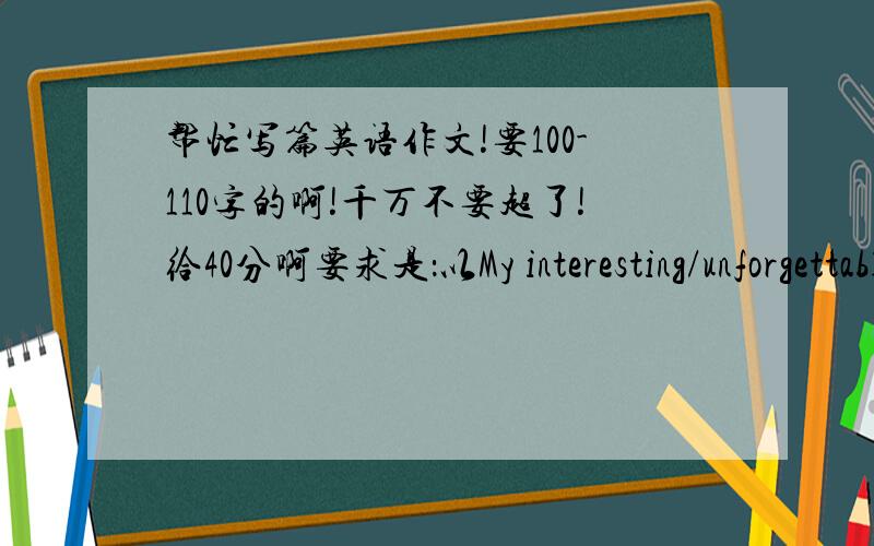 帮忙写篇英语作文!要100-110字的啊!千万不要超了!给40分啊要求是：以My interesting/unforgettable school trip或My interesting/unforgettable day off为题写一篇作文!100字-110字!不要多了!不要虚构!要真实初二高