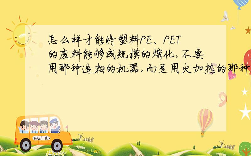 怎么样才能将塑料PE、PET的废料能够成规模的熔化,不要用那种造粒的机器,而是用火加热的那种!在加热的时候怎么样才能不让已经融化的溶液分解,谁能帮我建议一套合理的相应理论的工艺流