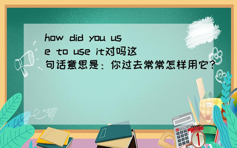 how did you use to use it对吗这句话意思是：你过去常常怎样用它？