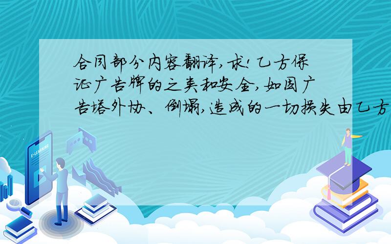 合同部分内容翻译,求!乙方保证广告牌的之类和安全,如因广告塔外协、倒塌,造成的一切损失由乙方负责.（不可抗力因素如地震、十级风以上大风、政府行为等造成的不正常发布乙方免责,并