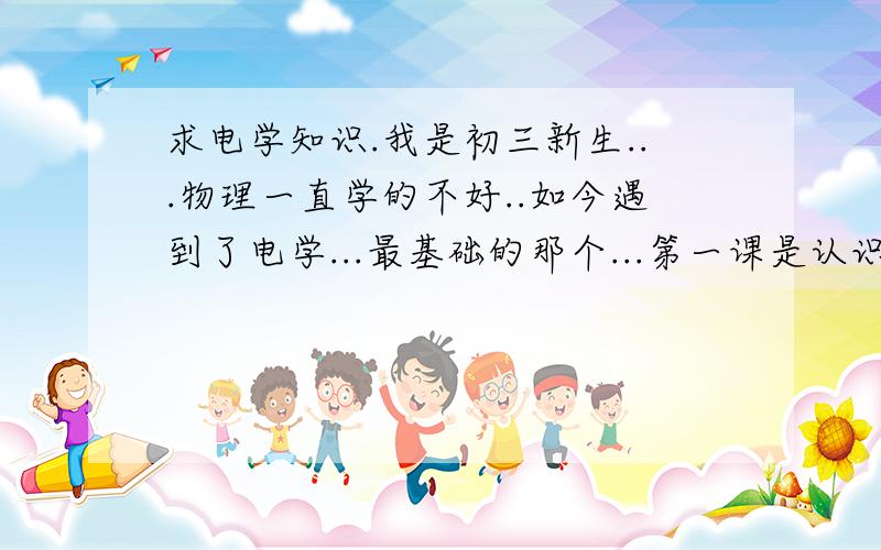 求电学知识.我是初三新生...物理一直学的不好..如今遇到了电学...最基础的那个...第一课是认识电路..的那个...我晕死了...如今到电压了...我一窍不通,我晕死了...麻烦大家帮我个忙...