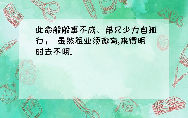 此命般般事不成、弟兄少力自孤行； 虽然祖业须微有,来得明时去不明.