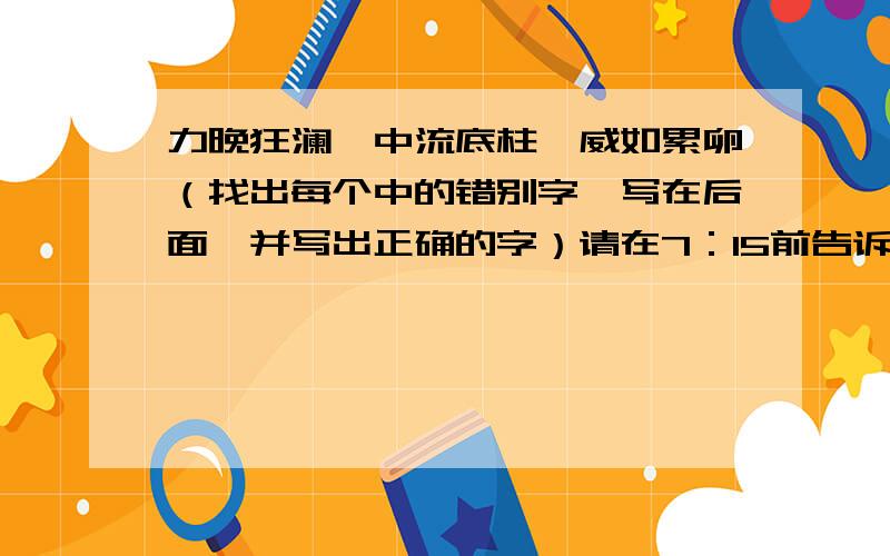 力晚狂澜、中流底柱、威如累卵（找出每个中的错别字,写在后面,并写出正确的字）请在7：15前告诉我哦!