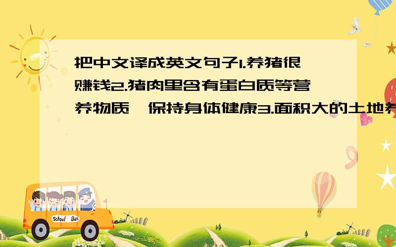 把中文译成英文句子1.养猪很赚钱2.猪肉里含有蛋白质等营养物质,保持身体健康3.面积大的土地养猪安排比较恰当4.猪比较好喂养,照料5.猪的粪便可以作为肥料6.可以采用养猪和种植果树的混