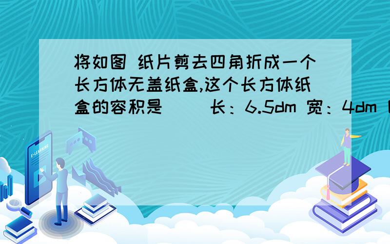 将如图 纸片剪去四角折成一个长方体无盖纸盒,这个长方体纸盒的容积是（ ）长：6.5dm 宽：4dm 四个角都是1dm