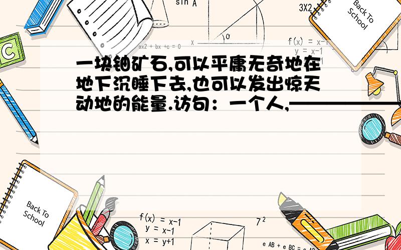 一块铀矿石,可以平庸无奇地在地下沉睡下去,也可以发出惊天动地的能量.访句：一个人,——————————,————————————.