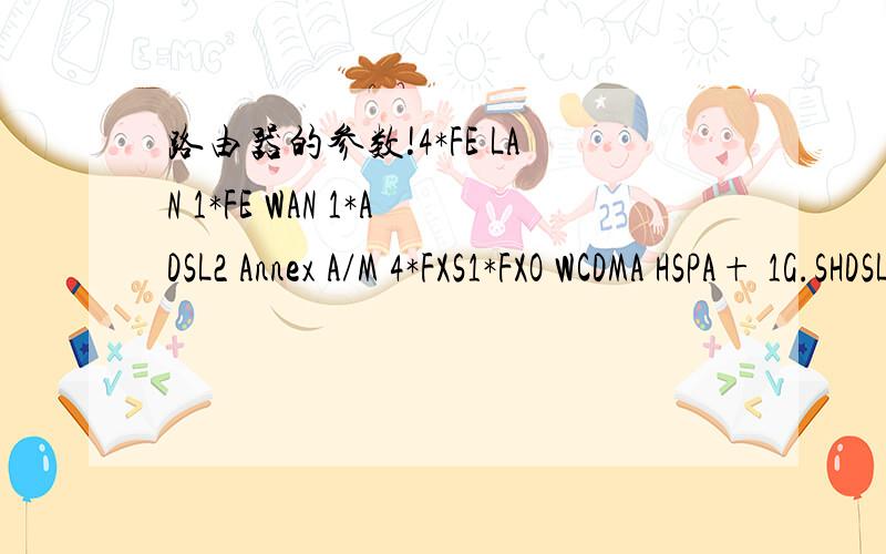 路由器的参数!4*FE LAN 1*FE WAN 1*ADSL2 Annex A/M 4*FXS1*FXO WCDMA HSPA+ 1G.SHDSL 8-WIRE