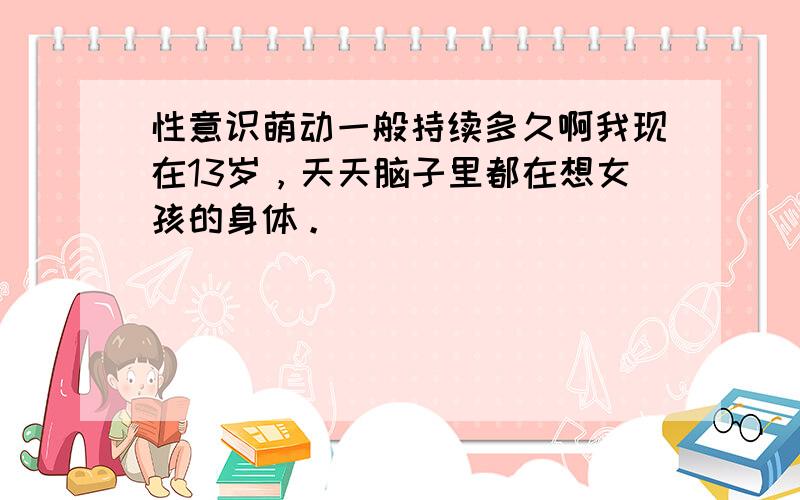 性意识萌动一般持续多久啊我现在13岁，天天脑子里都在想女孩的身体。