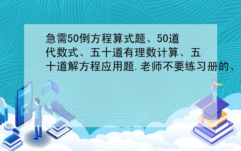 急需50倒方程算式题、50道代数式、五十道有理数计算、五十道解方程应用题.老师不要练习册的、补充一句：=方程可以没有、还有呢个啥。咱比较穷、就52 =不要嫌分少啊= =是的= =