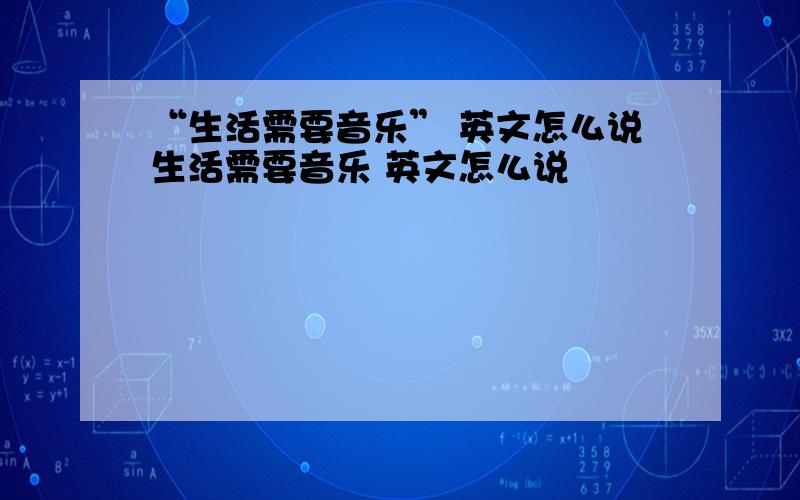 “生活需要音乐” 英文怎么说生活需要音乐 英文怎么说