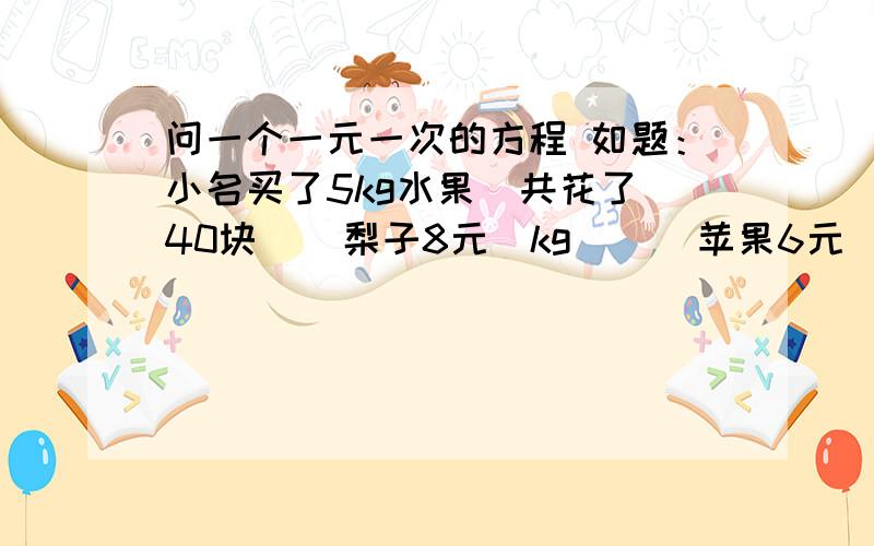 问一个一元一次的方程 如题：小名买了5kg水果  共花了40块    梨子8元\kg      苹果6元\kg   问 两个睡过一共买了多少KG的    要步骤   还有原因     完整了追加 ~!不是一共的   是个多少