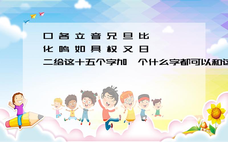 口 各 立 音 兄 旦 比 化 鸣 如 具 权 又 日 二给这十五个字加一个什么字都可以和这八个字组成另一字啊?