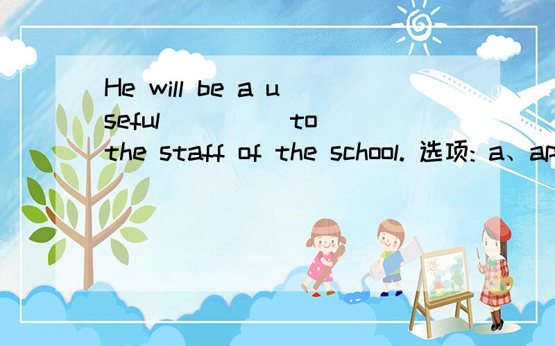 He will be a useful ____ to the staff of the school. 选项: a、appendix b、attachment c、additiond、add