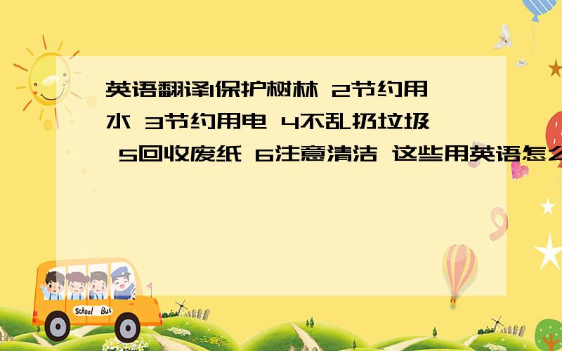 英语翻译1保护树林 2节约用水 3节约用电 4不乱扔垃圾 5回收废纸 6注意清洁 这些用英语怎么说?