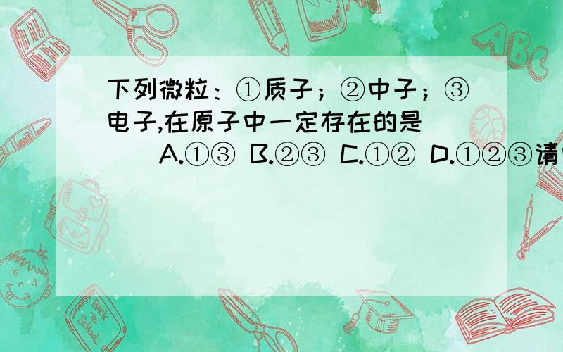 下列微粒：①质子；②中子；③电子,在原子中一定存在的是（ ） A.①③ B.②③ C.①② D.①②③请问为什么选A?请写出解题理由,什么概念的.