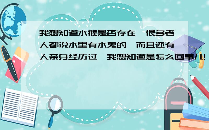 我想知道水猴是否存在,很多老人都说水里有水鬼的,而且还有人亲身经历过,我想知道是怎么回事儿!