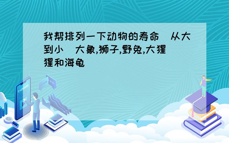 我帮排列一下动物的寿命(从大到小)大象,狮子,野兔,大猩猩和海龟