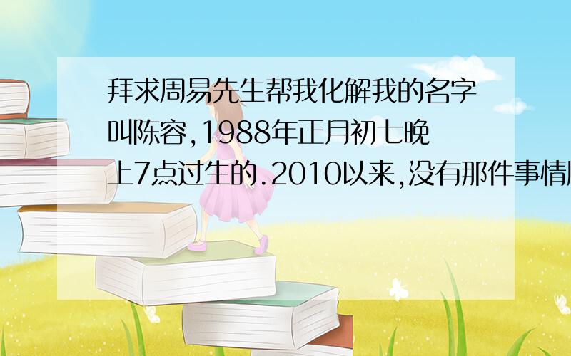 拜求周易先生帮我化解我的名字叫陈容,1988年正月初七晚上7点过生的.2010以来,没有那件事情顺过.别人都说我今年多灾多难.朋友感情不和,经常发生口角,遇小人,还被莫名其妙的被一个陌生人