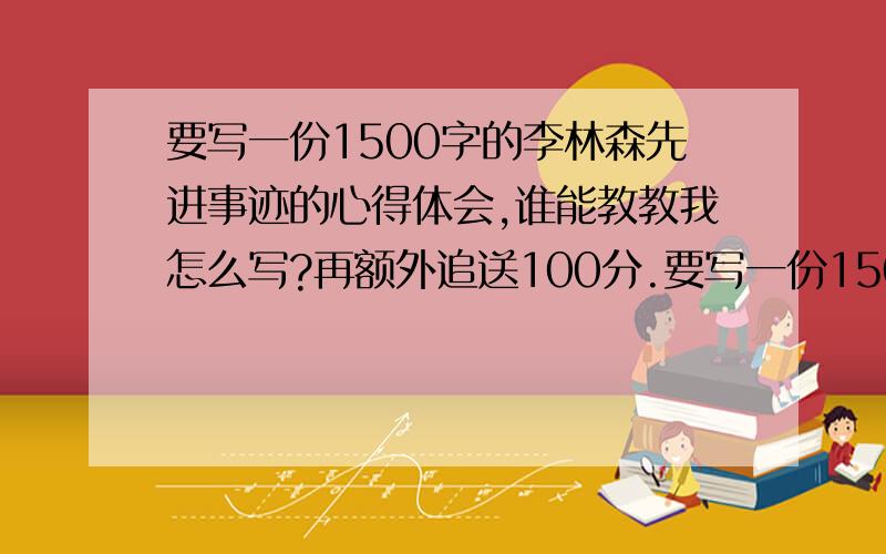 要写一份1500字的李林森先进事迹的心得体会,谁能教教我怎么写?再额外追送100分.要写一份1500字的李林森先进事迹的心得体会（重点写组工文化或基层组织建设等）,谁能教教我怎么写?再额外