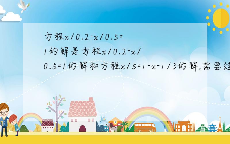 方程x/0.2-x/0.5=1的解是方程x/0.2-x/0.5=1的解和方程x/5=1-x-1/3的解,需要过程!（“/”为除号）.