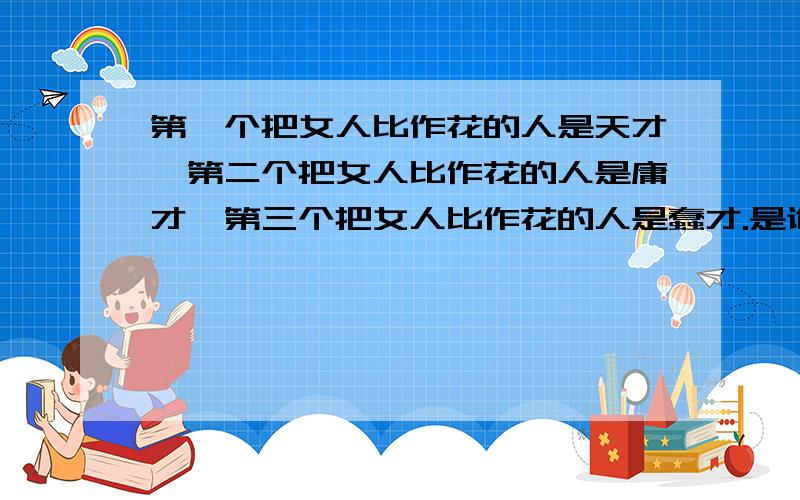 第一个把女人比作花的人是天才,第二个把女人比作花的人是庸才,第三个把女人比作花的人是蠢才.是谁说的?出自哪里?具体有哪本书可以查到吗?