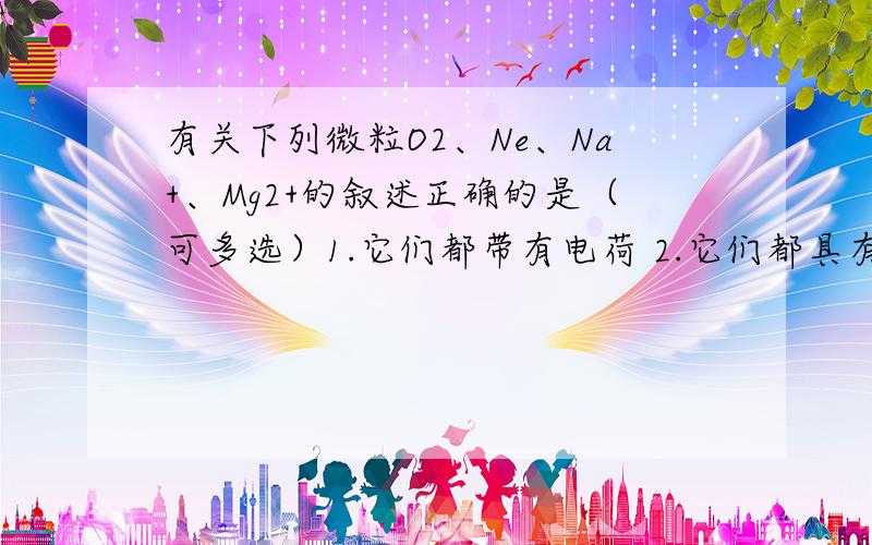 有关下列微粒O2、Ne、Na+、Mg2+的叙述正确的是（可多选）1.它们都带有电荷 2.它们都具有相对的稳定结构 3.它们的核外电子排布相同4.它们的质子数相同 5.它们的电子层数相同   3.5 