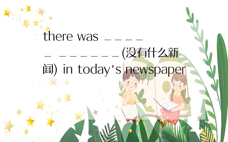 there was _____ ______(没有什么新闻) in today's newspaper