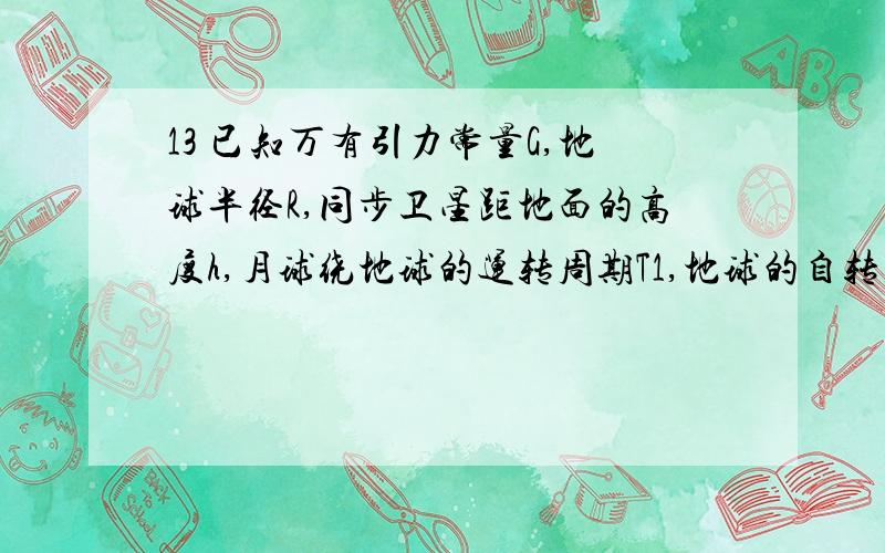 13 已知万有引力常量G,地球半径R,同步卫星距地面的高度h,月球绕地球的运转周期T1,地球的自转周期T2,13 已知万有引力常量G，地球半径R，同步卫星距地面的高度h，月球绕地球的运转周期T1，