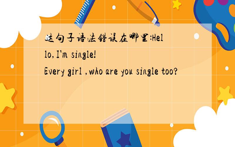 这句子语法错误在哪里:Hello,I'm single!Every girl ,who are you single too?