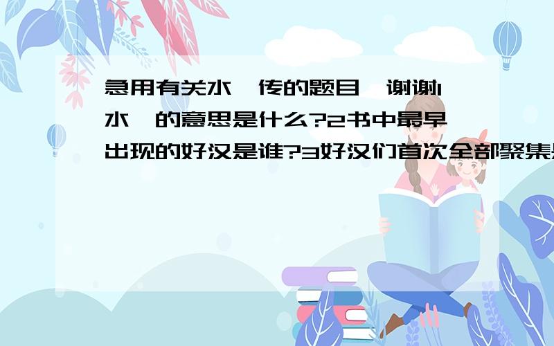 急用有关水浒传的题目,谢谢1水浒的意思是什么?2书中最早出现的好汉是谁?3好汉们首次全部聚集是在(       )(写出回目名称)4梁山前后有三位寨主,分别是(    ) (   )(  )5善使飞石的是(   ),为兆盖