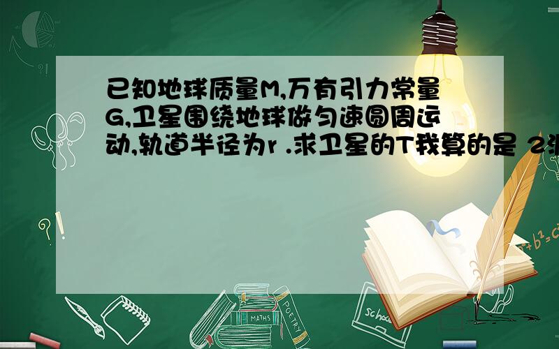 已知地球质量M,万有引力常量G,卫星围绕地球做匀速圆周运动,轨道半径为r .求卫星的T我算的是 2派*根号下（r^3/GM）为啥答案给的是 根号下（2派*r^3/GM）