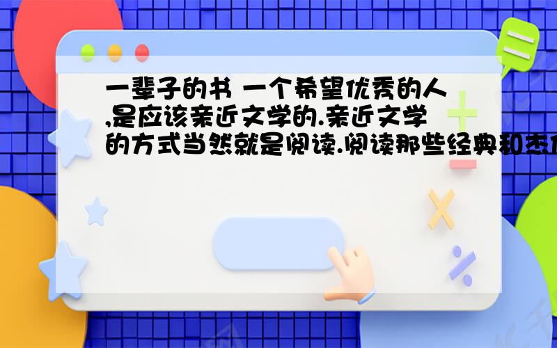 一辈子的书 一个希望优秀的人,是应该亲近文学的.亲近文学的方式当然就是阅读.阅读那些经典和杰作,在故事和语言间得到和世俗不一样的气息,优雅的心情和感觉在这同时也就滋生出来；还