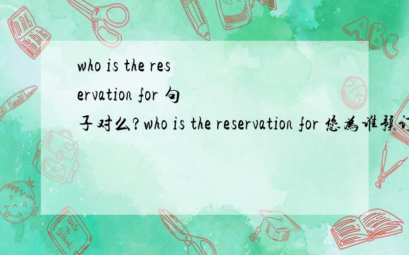 who is the reservation for 句子对么?who is the reservation for 您为谁预订,我在英语口语500句中看到的.这里主语是 the reservation