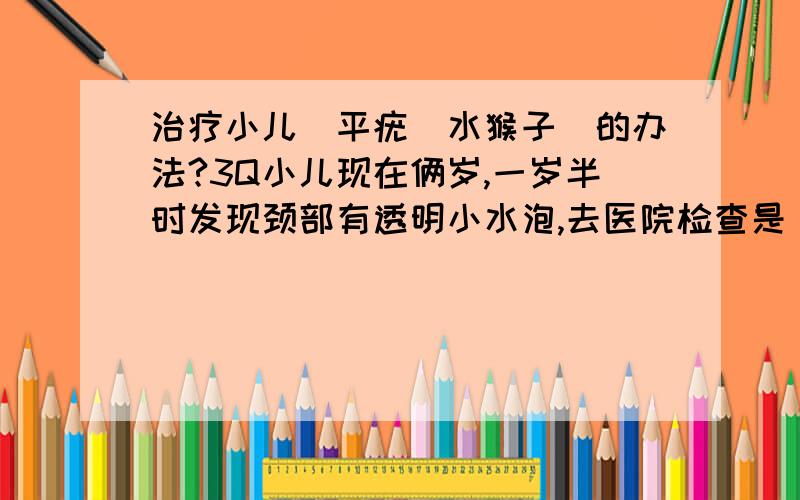 治疗小儿疺平疣（水猴子）的办法?3Q小儿现在俩岁,一岁半时发现颈部有透明小水泡,去医院检查是疺平疣,俗称水猴子,用过外用药效果不明显,去医院捏破后上碘酒,也经常反复.