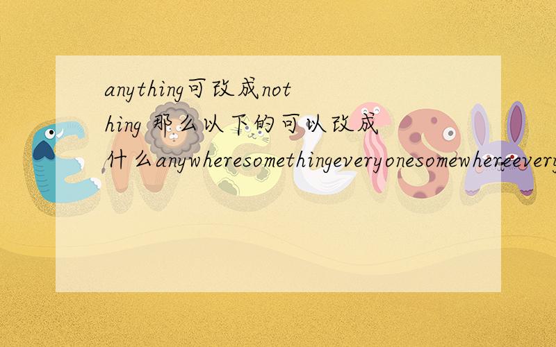 anything可改成nothing 那么以下的可以改成什么anywheresomethingeveryonesomewhereeverything