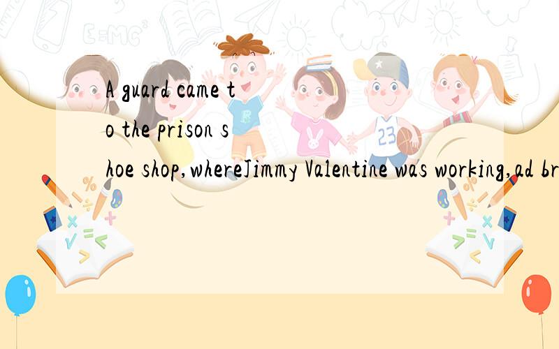 A guard came to the prison shoe shop,whereJimmy Valentine was working,ad brought him to the jailor's office翻译