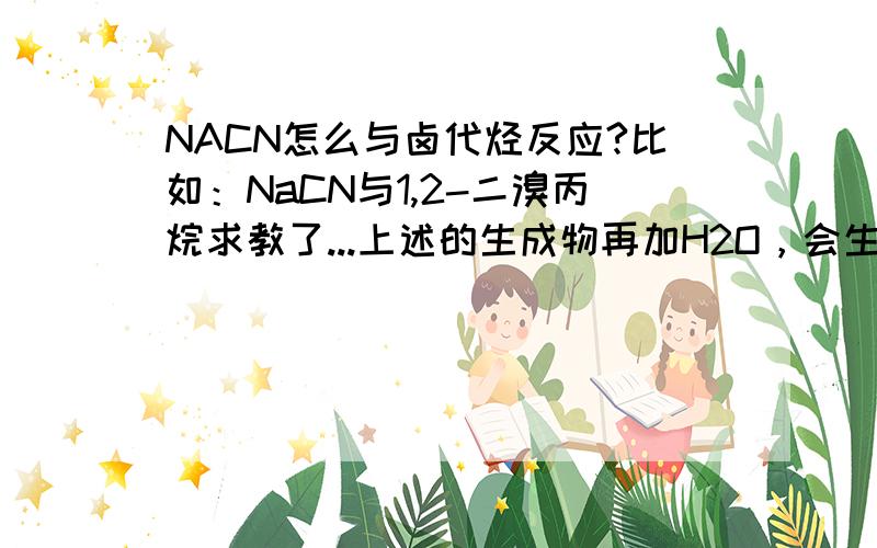 NACN怎么与卤代烃反应?比如：NaCN与1,2-二溴丙烷求教了...上述的生成物再加H2O，会生成什么....结构最好给一下，..