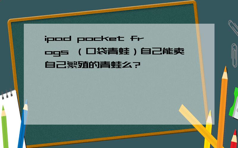 ipad pocket frogs （口袋青蛙）自己能卖自己繁殖的青蛙么?