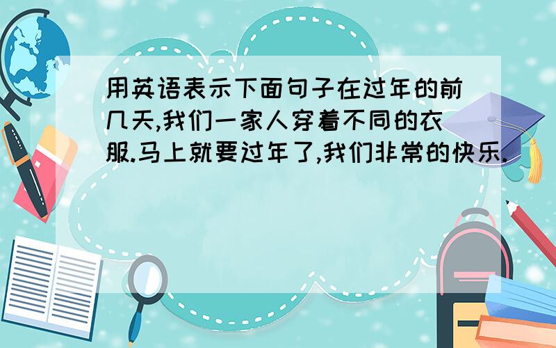 用英语表示下面句子在过年的前几天,我们一家人穿着不同的衣服.马上就要过年了,我们非常的快乐.