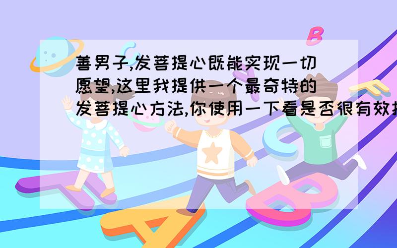 善男子,发菩提心既能实现一切愿望,这里我提供一个最奇特的发菩提心方法,你使用一下看是否很有效把自己当成佛法看待,而不是一般人来看,这样就不会有凡人的烦恼了,因为你是佛法嘛.然后