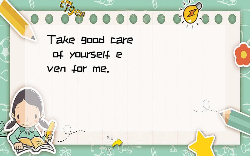 Take good care of yourself even for me.