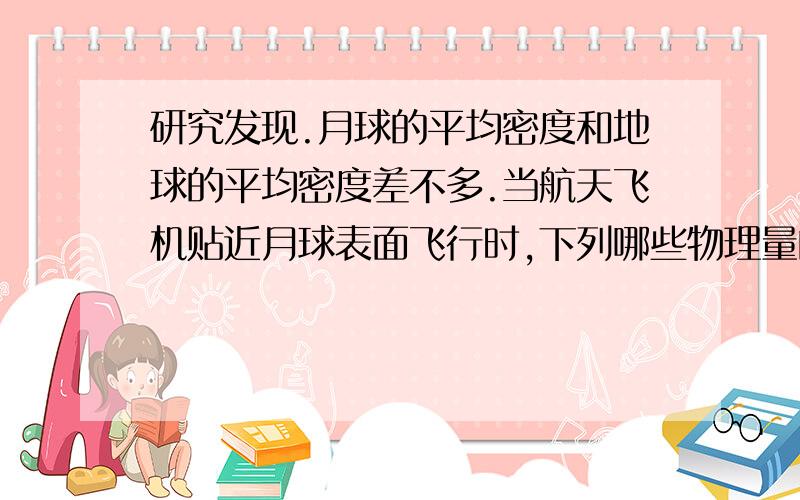 研究发现.月球的平均密度和地球的平均密度差不多.当航天飞机贴近月球表面飞行时,下列哪些物理量的大小跟航天飞机贴近地球表面飞行时差不多（）A．向心加速度 D．周期需要公式的推导