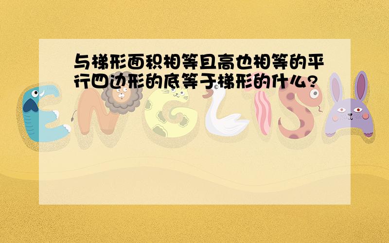 与梯形面积相等且高也相等的平行四边形的底等于梯形的什么?