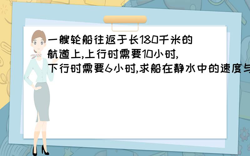 一艘轮船往返于长180千米的航道上,上行时需要10小时,下行时需要6小时,求船在静水中的速度与水的速度.