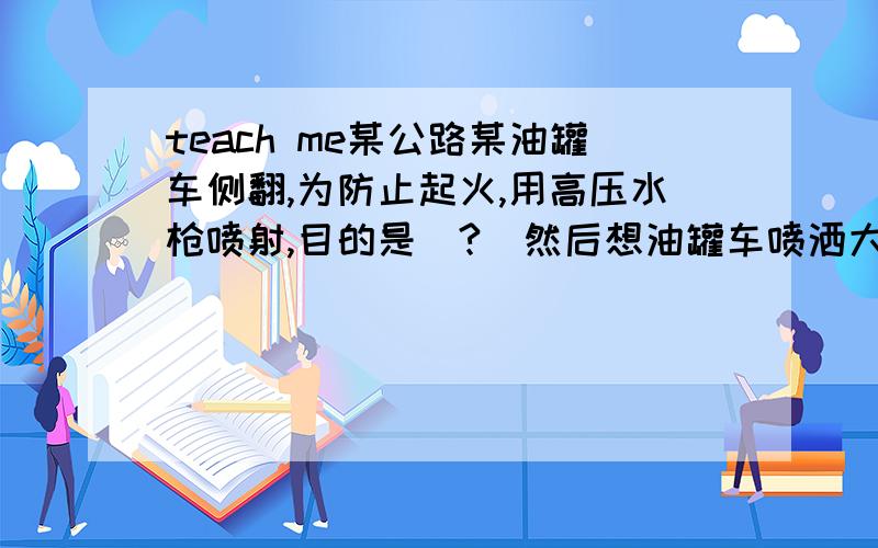 teach me某公路某油罐车侧翻,为防止起火,用高压水枪喷射,目的是（?）然后想油罐车喷洒大量泡沫,目的是（?）妹妹下周中考,我化学好差滴.才B咧.明天妹妹会把练习册错题全部拿来提问.