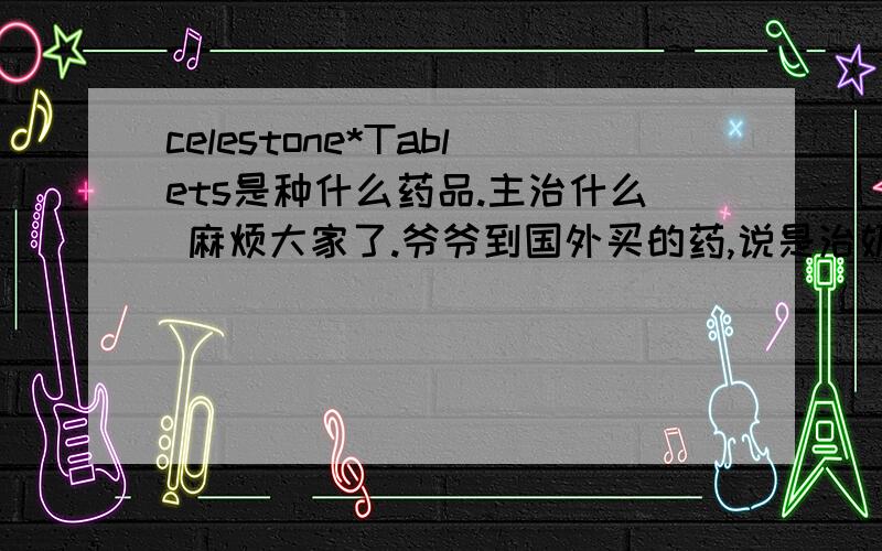 celestone*Tablets是种什么药品.主治什么 麻烦大家了.爷爷到国外买的药,说是治奶奶的关节疼,我还是不放心.,所以麻烦大家介绍一下.使用量及主治类型,