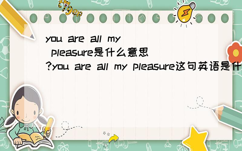 you are all my pleasure是什么意思?you are all my pleasure这句英语是什么意思!请知道帮我翻译一下!